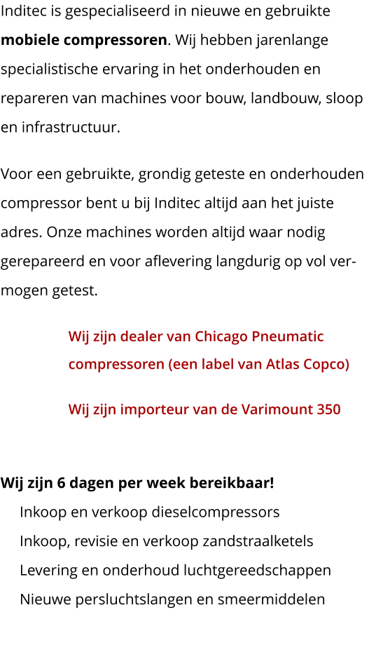 Inditec is gespecialiseerd in nieuwe en gebruikte  mobiele compressoren. Wij hebben jarenlange specialistische ervaring in het onderhouden en repareren van machines voor bouw, landbouw, sloop en infrastructuur. Voor een gebruikte, grondig geteste en onderhouden compressor bent u bij Inditec altijd aan het juiste adres. Onze machines worden altijd waar nodig gerepareerd en voor aflevering langdurig op vol ver-mogen getest. Wij zijn dealer van Chicago Pneumaticcompressoren (een label van Atlas Copco) Wij zijn importeur van de Varimount 350 Wij zijn 6 dagen per week bereikbaar!     Inkoop en verkoop dieselcompressors     Inkoop, revisie en verkoop zandstraalketels     Levering en onderhoud luchtgereedschappen     Nieuwe persluchtslangen en smeermiddelen