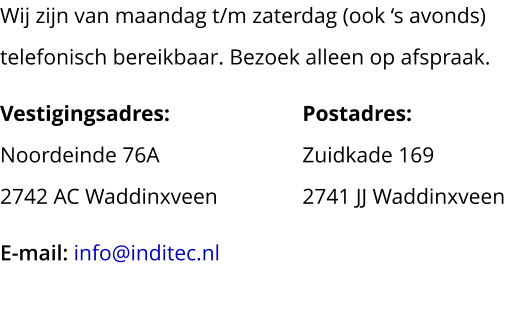 Wij zijn van maandag t/m zaterdag (ook ‘s avonds) telefonisch bereikbaar. Bezoek alleen op afspraak. Vestigingsadres:				Postadres:Noordeinde 76A				Zuidkade 1692742 AC Waddinxveen			2741 JJ Waddinxveen E-mail: info@inditec.nl